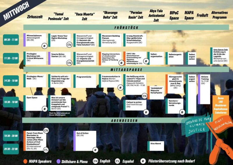 Übersichtsplan eines Programms für Mittwoch. Es wird aufgeteilt nach Zeitslots und Orten des Programmpunkts. Leider können wir hier nur ein paar der Programmpunkte wiedergeben, helfen euch aber auf dem Camp gerne mir Orientierung Barrierefreiheit. Frühstück, Mittagessen und Abendessen haben dieselben Zeiten wie am Dienstag. Im Vaca Muerta Zelt ist von 09:30 Uhr bis 11:30 Uhr Wasserstoff und Klimagerechtigkeit 1 Baustein der Energiewende oder False Solution Danach Wasserstoff und Klimagerechtigkeit 2 Importe und Energiekolonialität Im Permian Basin Zelt ist von 14:30 Uhr bis 16 Uhr Die Hoffnung stirbt zuletzt vom Kippunkt Kollektiv danach Callout to action to international groups End Fossil:Occupy Im Zirkuszelt ist ab 19:30 Uhr ein Podium From mass blockades to sabotage What comes after mass actions of civil disobedience Außerdem gibt es mehr Programm im Okavango Delta Zelt im Yamal Peninsula Zelt und mehr Workshops von ums Ganze und Abya Yala Anticolonial in den gleichnamigen Zelten