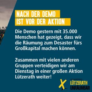 Text-Sharepic: After the demo is before the action. The demo on Saturday with 35,000 people showed that we can turn the eviction into a disaster for big business. Together with many other groups we will continue to defend Lützerath in a big action on Tuesday! Logo Lützerath Unräumbar